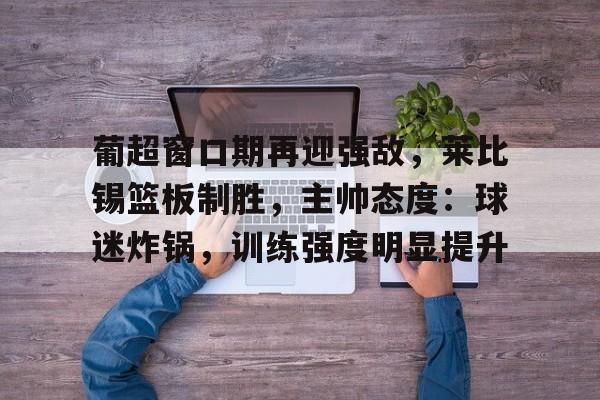 米兰体育-关于葡超窗口期再迎强敌，莱比锡篮板制胜，主帅态度：球迷炸锅，训练强度明显提升的信息