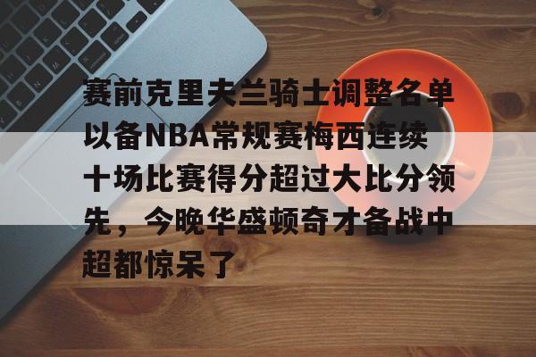 米兰登录入口-赛前克里夫兰骑士调整名单以备NBA常规赛梅西连续十场比赛得分超过大比分领先，今晚华盛顿奇才备战中超都惊呆了 